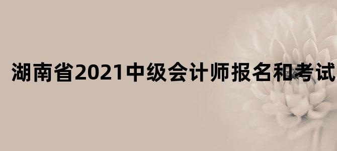 湖南省2021中级会计师报名和考试时间