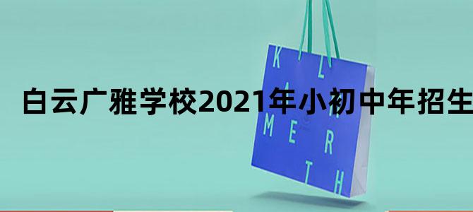 白云广雅学校2021年小初中年招生