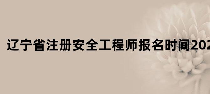 辽宁省注册安全工程师报名时间2022官网