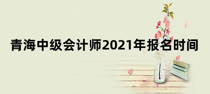 青海中级会计师2021年报名时间