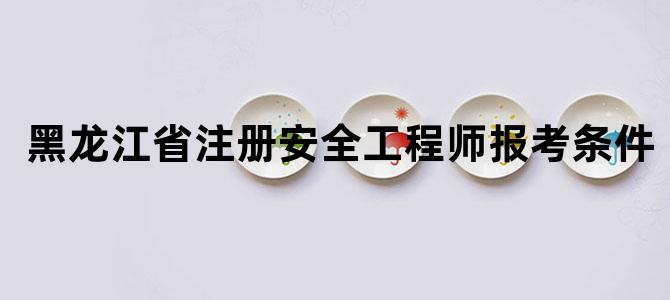 黑龙江省注册安全工程师报考条件
