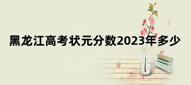 黑龙江高考状元分数2023年多少