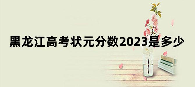 黑龙江高考状元分数2023是多少