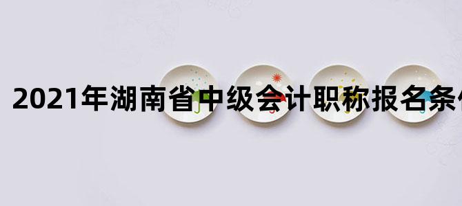 2021年湖南省中级会计职称报名条件及时间