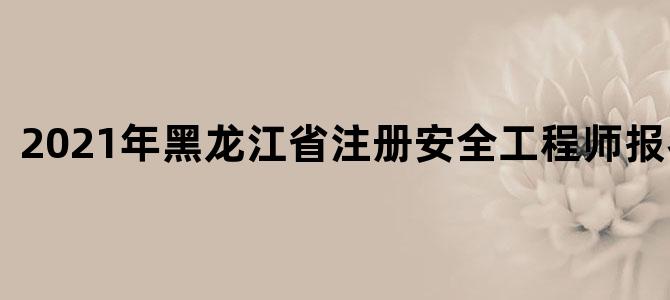 2021年黑龙江省注册安全工程师报名时间
