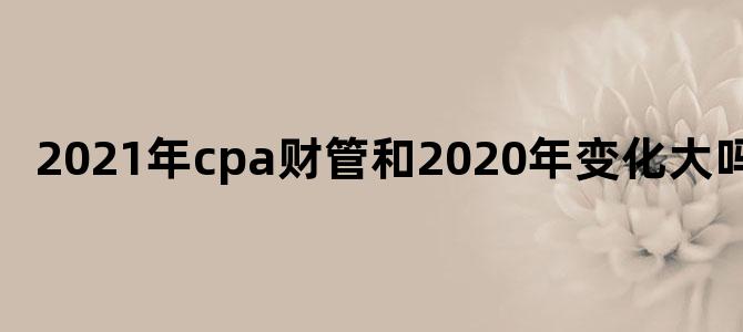 2021年cpa财管和2020年变化大吗