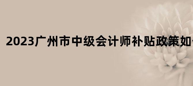 2023广州市中级会计师补贴政策如何领取