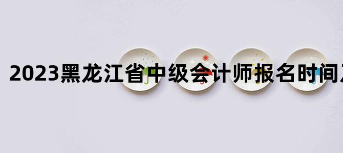 2023黑龙江省中级会计师报名时间及条件表