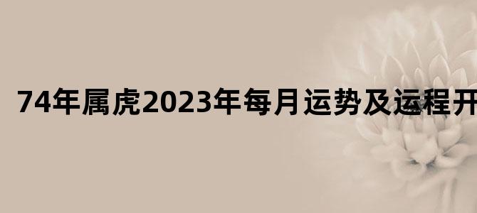 74年属虎2023年每月运势及运程开运网