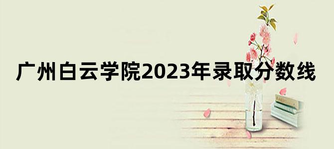 广州白云学院2023年录取分数线