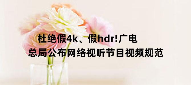杜绝假4k、假hdr!广电总局公布网络视听节目视频规范