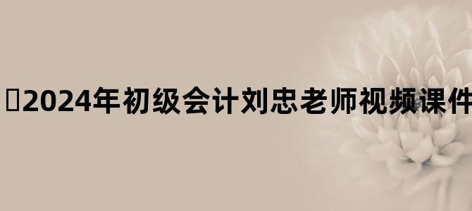 '​2024年初级会计刘忠老师视频课件百度云网盘下载'