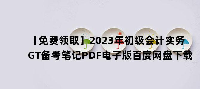 '【免费领取】2023年初级会计实务GT备考笔记PDF电子版百度网盘下载'