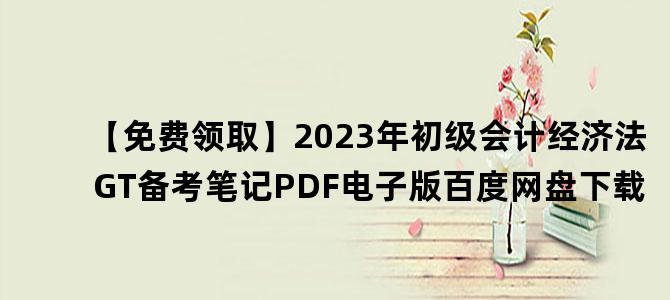 '【免费领取】2023年初级会计经济法GT备考笔记PDF电子版百度网盘下载'