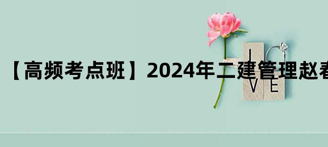 '【高频考点班】2024年二建管理赵春晓视频+讲义下载'