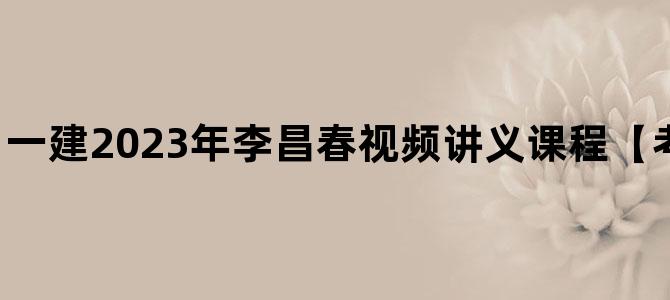 '一建2023年李昌春视频讲义课程【考生的不二选择】'