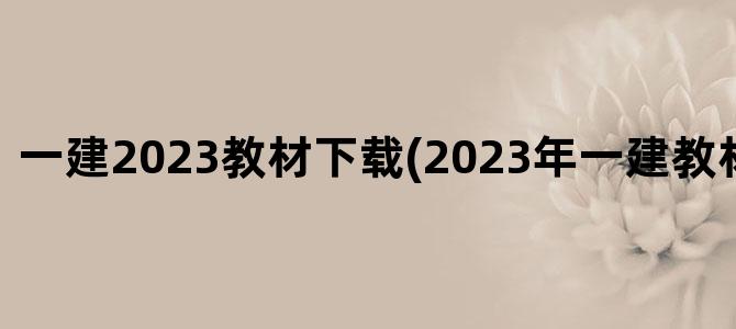 '一建2023教材下载(2023年一建教材会变动吗)'