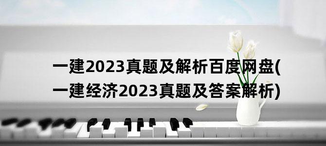 '一建2023真题及解析百度网盘(一建经济2023真题及答案解析)'