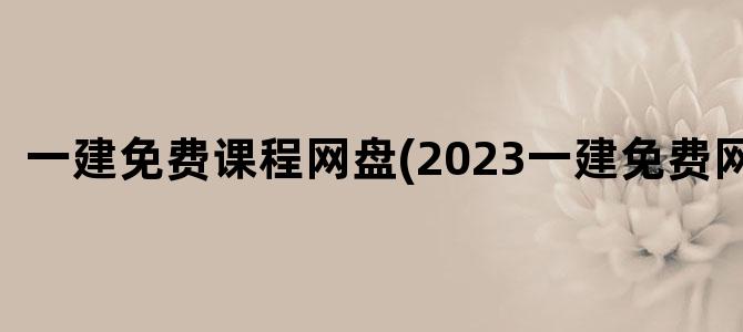'一建免费课程网盘(2023一建免费网盘)'