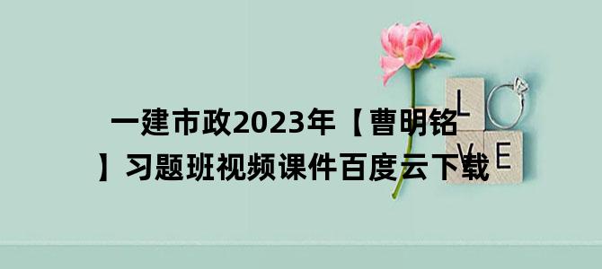 '一建市政2023年【曹明铭】习题班视频课件百度云下载'