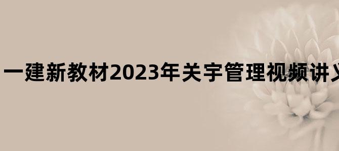 '一建新教材2023年关宇管理视频讲义下载【精讲班】'