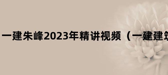 '一建朱峰2023年精讲视频（一建建筑视频教程全集）'