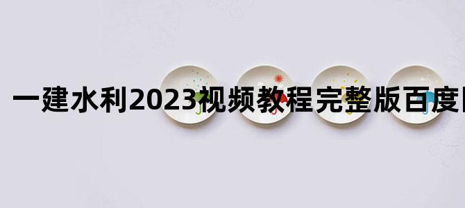 '一建水利2023视频教程完整版百度网盘下载'