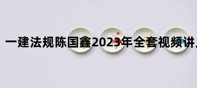 '一建法规陈国鑫2023年全套视频讲义百度云'