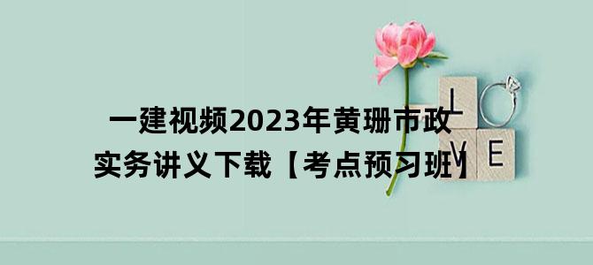 '一建视频2023年黄珊市政实务讲义下载【考点预习班】'