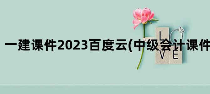 '一建课件2023百度云(中级会计课件百度云2023)'