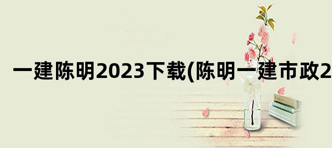 '一建陈明2023下载(陈明一建市政2023)'