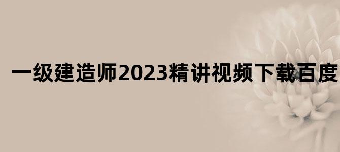 '一级建造师2023精讲视频下载百度网盘'