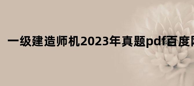 '一级建造师机2023年真题pdf百度网盘'