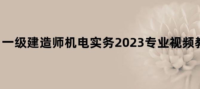 '一级建造师机电实务2023专业视频教程资料全套下载'