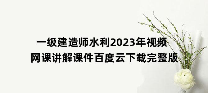 '一级建造师水利2023年视频网课讲解课件百度云下载完整版'