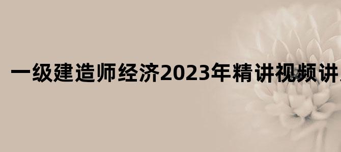'一级建造师经济2023年精讲视频讲义下载'