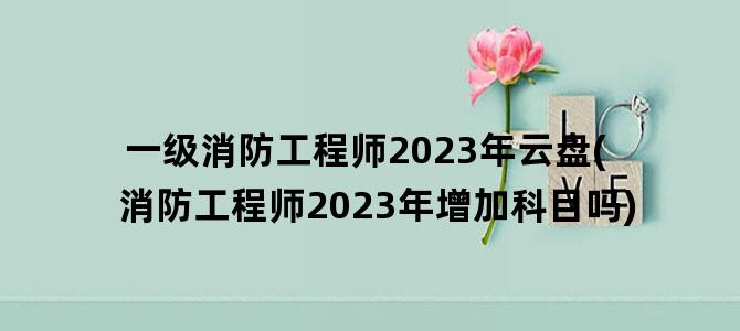 '一级消防工程师2023年云盘(消防工程师2023年增加科目吗)'