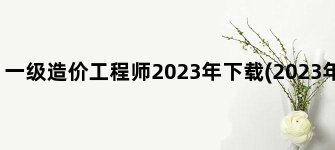 '一级造价工程师2023年下载(2023年造价工程师改革)'