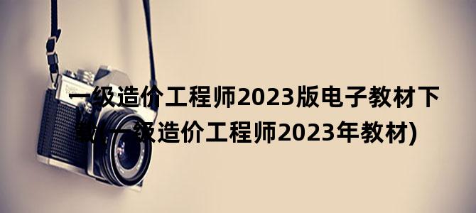 '一级造价工程师2023版电子教材下载(一级造价工程师2023年教材)'
