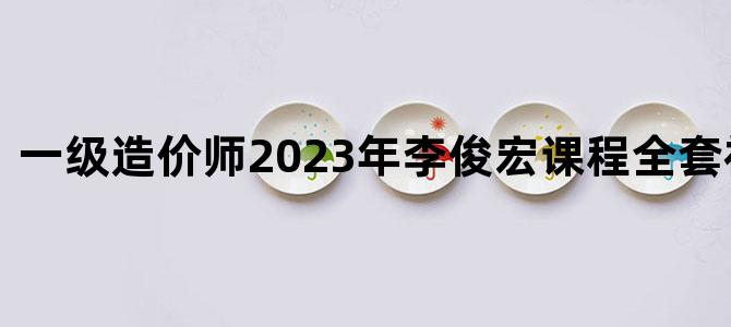 '一级造价师2023年李俊宏课程全套视频课件'