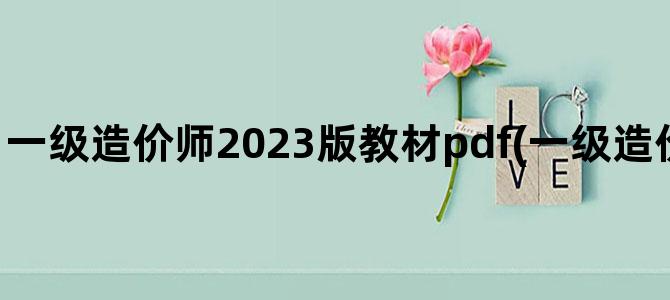 '一级造价师2023版教材pdf(一级造价师2023年考试时间)'