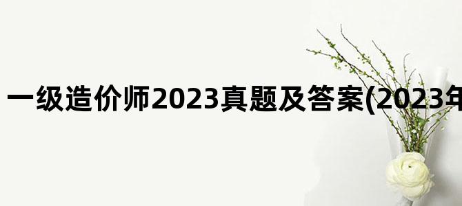 '一级造价师2023真题及答案(2023年一级造价师真题)'