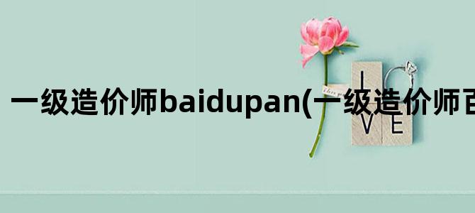 '一级造价师baidupan(一级造价师百度网盘课件)'