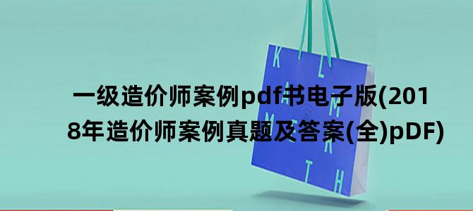 '一级造价师案例pdf书电子版(2018年造价师案例真题及答案(全)pDF)'
