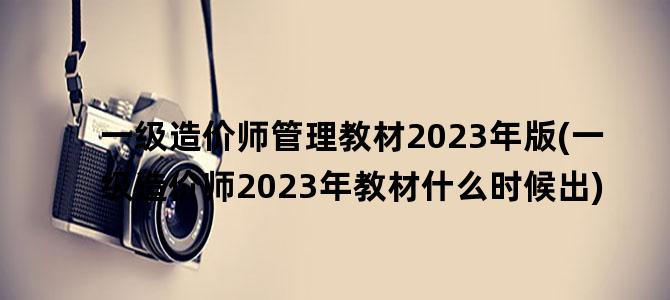 '一级造价师管理教材2023年版(一级造价师2023年教材什么时候出)'