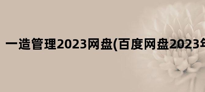 '一造管理2023网盘(百度网盘2023年二建管理)'