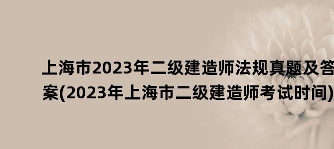 '上海市2023年二级建造师法规真题及答案(2023年上海市二级建造师考试时间)'