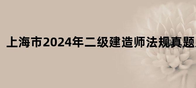 '上海市2024年二级建造师法规真题及答案'