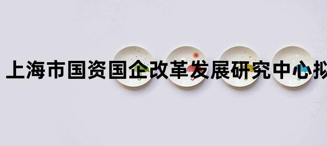 '上海市国资国企改革发展研究中心拟聘人员公示'
