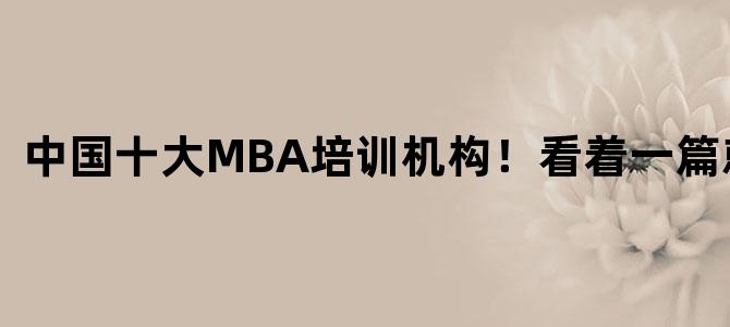 '中国十大MBA培训机构！看着一篇就够！'